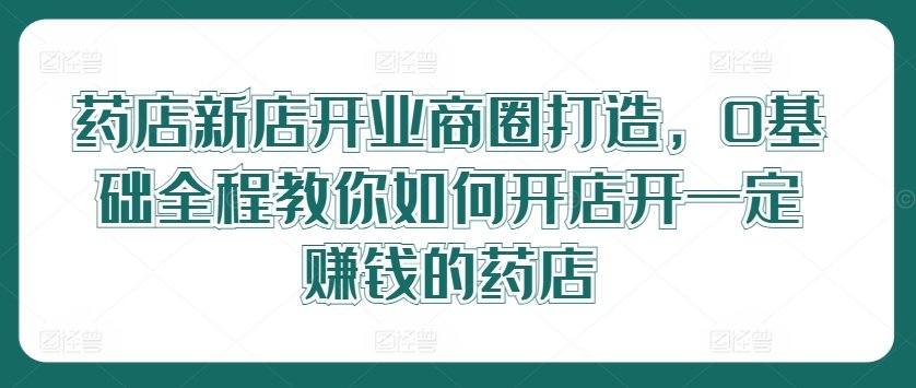 药店新店开业商圈打造，0基础全程教你如何开店开一定赚钱的药店网赚项目-副业赚钱-互联网创业-资源整合小白项目资源网